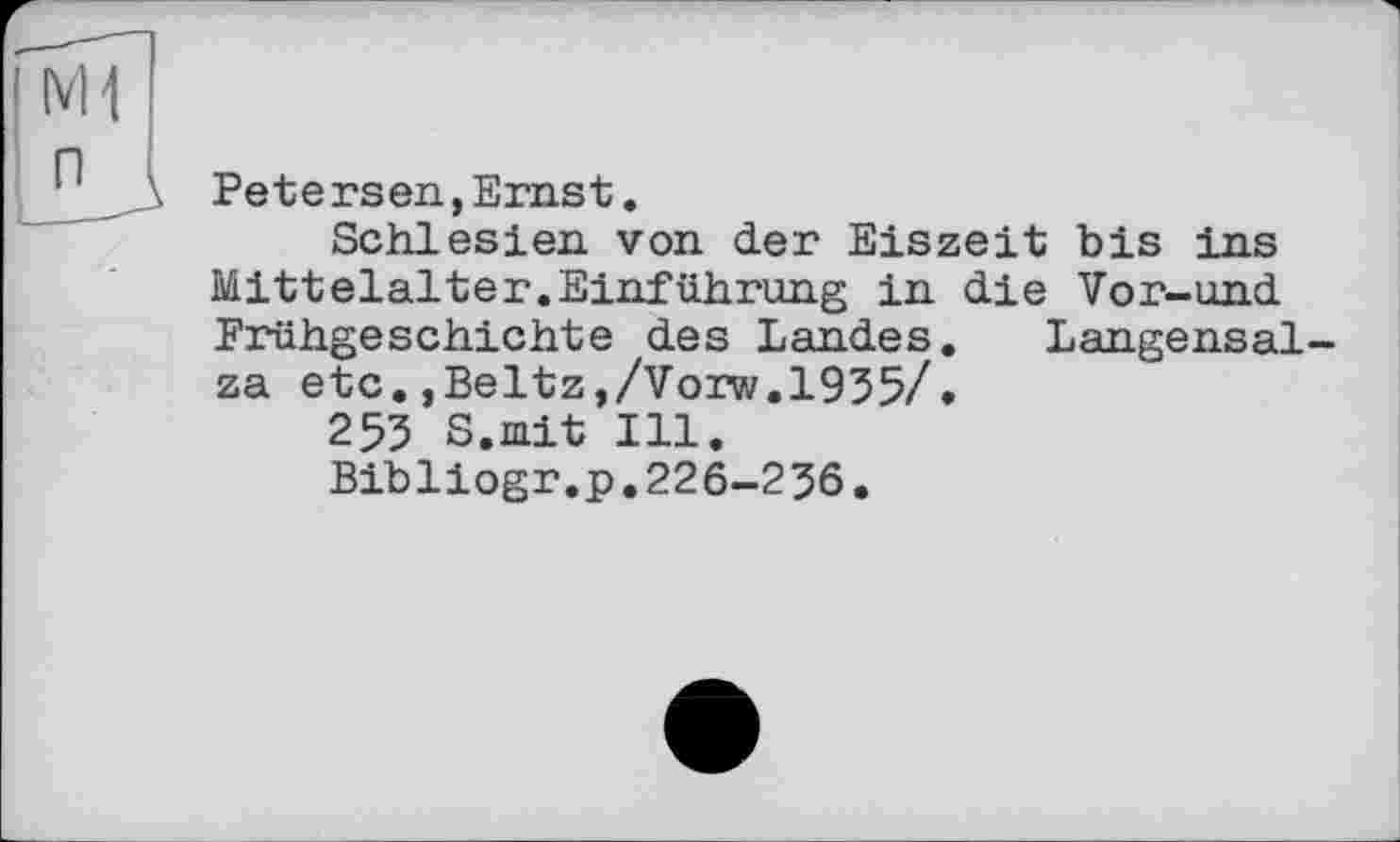 ﻿Petersen,Ernst.
Schlesien von der Eiszeit bis ins Mitteialter.Einführung in die Vor-und Frühgeschichte des Landes. Langensalza etc.,Beltz,/Vorw.1935/.
253 S.mit Ill.
Bibliogr.p,226-236.